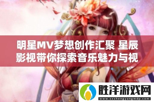 明星MV夢想創作匯聚-星辰影視帶你探索音樂魅力與視覺盛宴