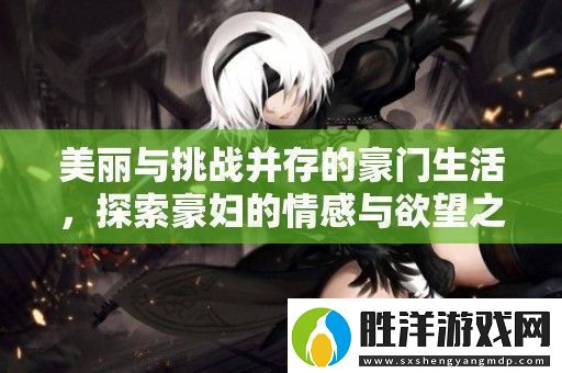 美麗與挑戰(zhàn)并存的豪門生活探索豪婦的情感與欲望之旅