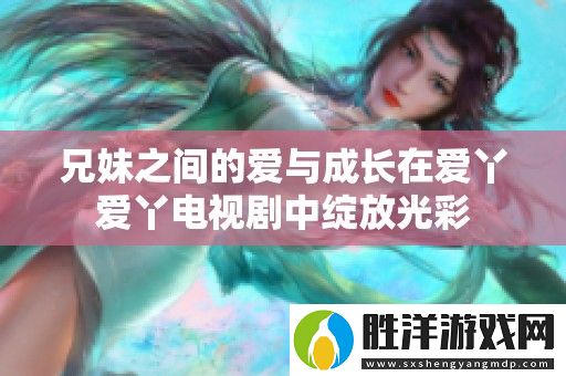 兄妹之間的愛與成長在愛丫愛丫電視劇中綻放光彩