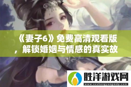 妻子6免費高清觀看版-解鎖婚姻與情感的真實故事新篇章