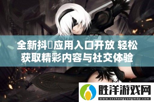全新抖抈應用入口開放-輕松獲取精彩內容與社交體驗