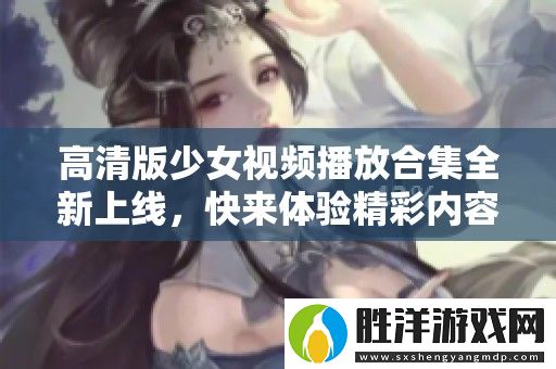 高清版少女視頻播放合集全新上線-快來體驗精彩內容