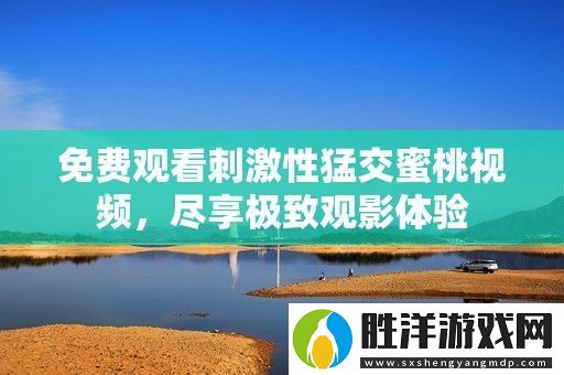 免費(fèi)觀看刺激性猛交蜜桃視頻-盡享極致觀影體驗(yàn)