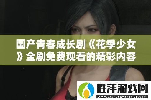 國產(chǎn)青春成長劇花季少女全劇免費觀看的精彩內(nèi)容介紹