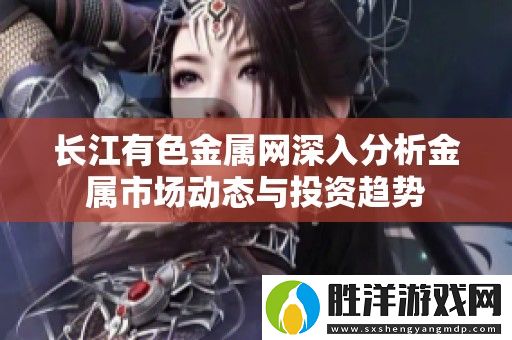 長江有色金屬網深入分析金屬市場動態與投資趨勢