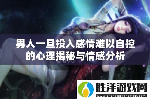 男人一旦投入感情難以自控的心理揭秘與情感分析