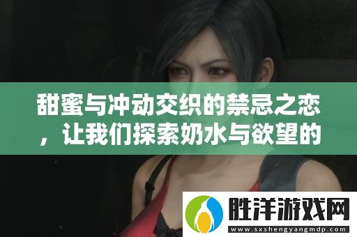 甜蜜與沖動交織的禁忌之戀-讓我們探索奶水與欲望的極致碰撞