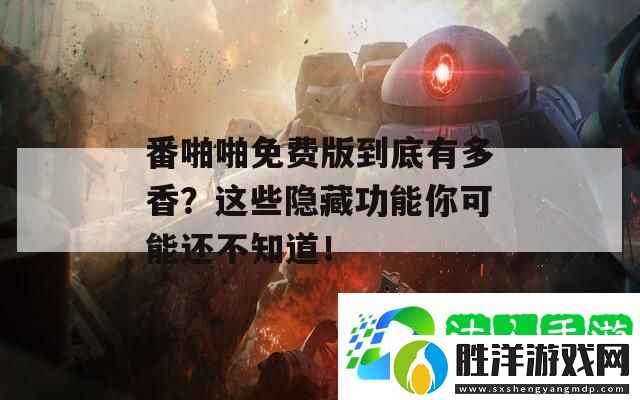 番啪啪免費(fèi)版到底有多香-這些隱藏功能你可能還不知道！