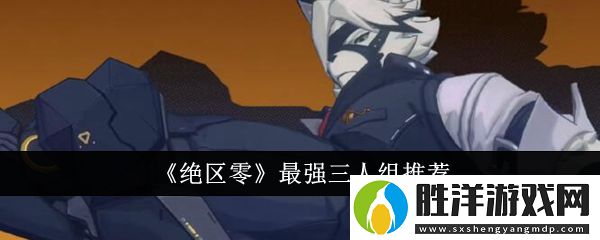 絕區(qū)零最強(qiáng)三人組是什么-絕區(qū)零最強(qiáng)三人組推薦